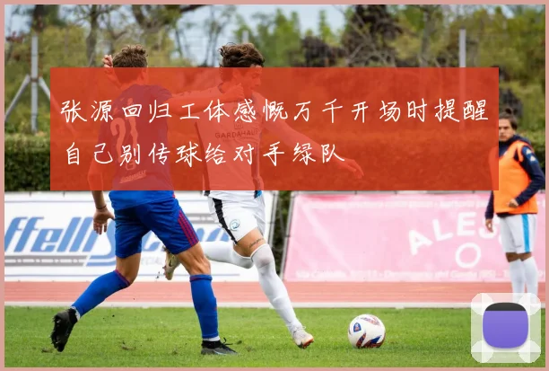 张源回归工体感慨万千开场时提醒自己别传球给对手绿队