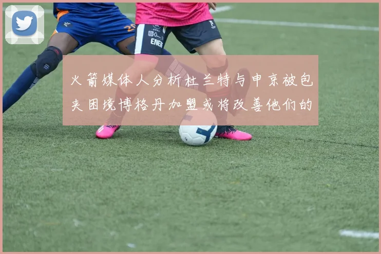 火箭媒体人分析杜兰特与申京被包夹困境博格丹加盟或将改善他们的进攻空间