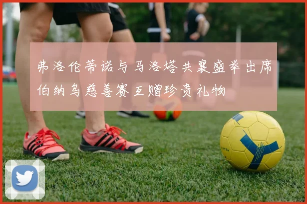 弗洛伦蒂诺与马洛塔共襄盛举出席伯纳乌慈善赛互赠珍贵礼物