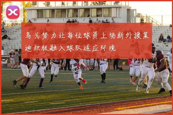 乌戈努力让每位球员上场新外援莱迪积极融入球队适应环境