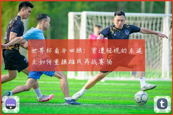 世界杯南非回顾：曾遭轻视的东道主如何重振雄风再战赛场