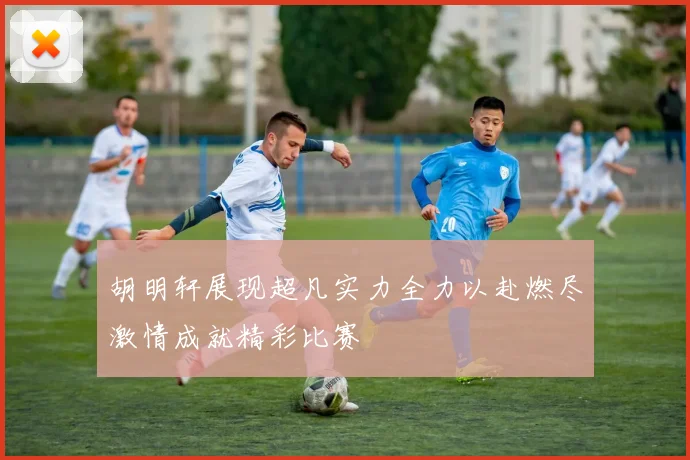胡明轩展现超凡实力全力以赴燃尽激情成就精彩比赛