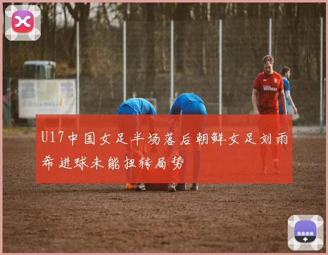 U17中国女足半场落后朝鲜女足刘雨希进球未能扭转局势