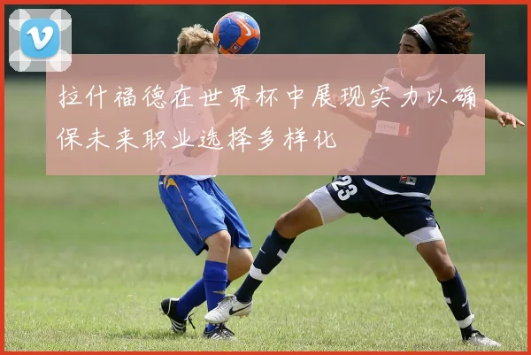 拉什福德在世界杯中展现实力以确保未来职业选择多样化