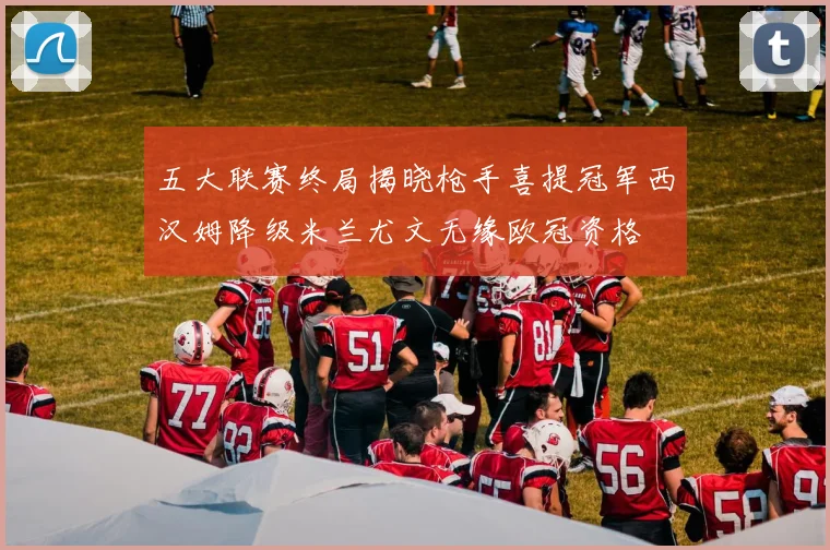 五大联赛终局揭晓枪手喜提冠军西汉姆降级米兰尤文无缘欧冠资格