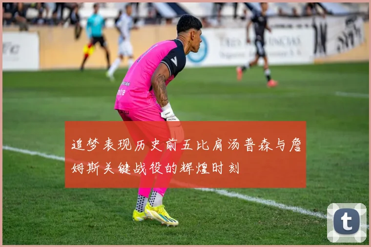 追梦表现历史前五比肩汤普森与詹姆斯关键战役的辉煌时刻