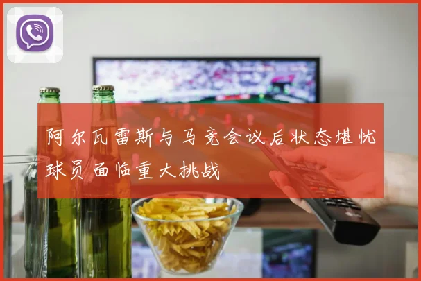 阿尔瓦雷斯与马竞会议后状态堪忧球员面临重大挑战