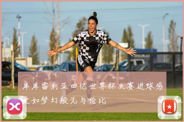 库库雷利亚回忆世界杯决赛进球感受如梦幻般无与伦比