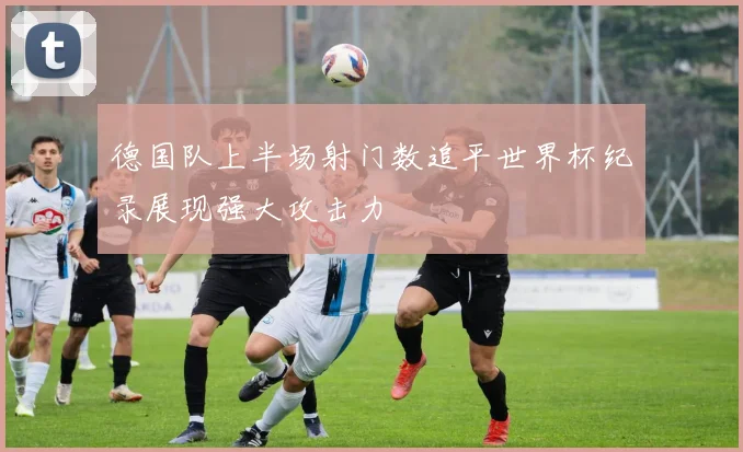 德国队上半场射门数追平世界杯纪录展现强大攻击力