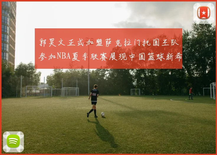 郭昊文正式加盟萨克拉门托国王队参加NBA夏季联赛展现中国篮球新希望