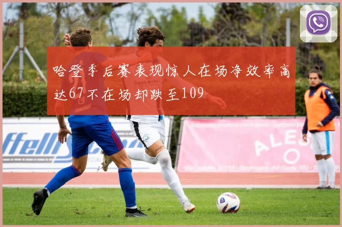 哈登季后赛表现惊人在场净效率高达67不在场却跌至109