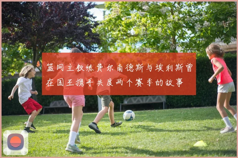 篮网主教练费尔南德斯与埃利斯曾在国王携手共度两个赛季的故事