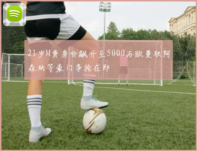 21岁M费身价飙升至5000万欧曼联阿森纳等豪门争抢在即