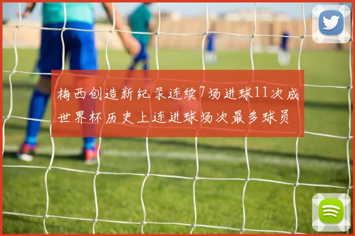 梅西创造新纪录连续7场进球11次成世界杯历史上连进球场次最多球员