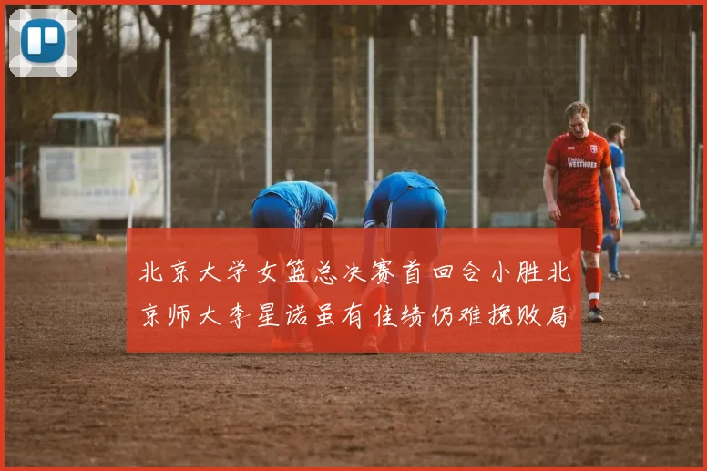 北京大学女篮总决赛首回合小胜北京师大李星诺虽有佳绩仍难挽败局