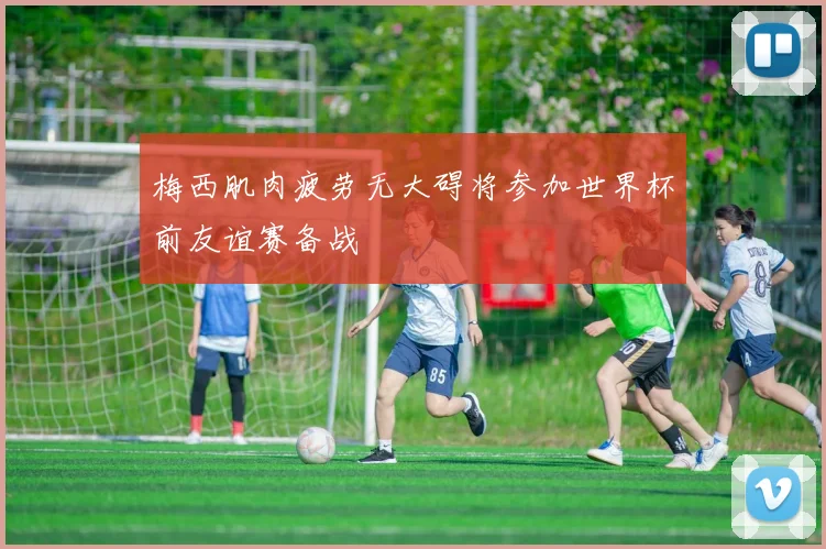 梅西肌肉疲劳无大碍将参加世界杯前友谊赛备战