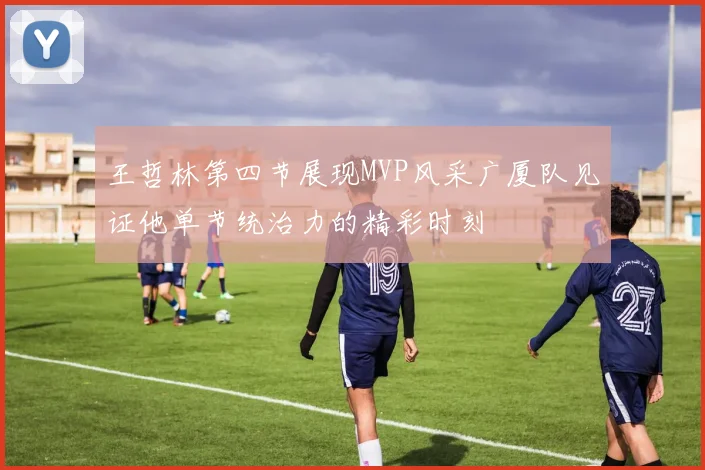 王哲林第四节展现MVP风采广厦队见证他单节统治力的精彩时刻