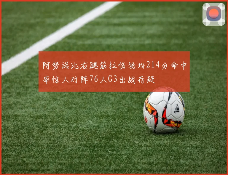 阿努诺比右腿筋拉伤场均214分命中率惊人对阵76人G3出战存疑