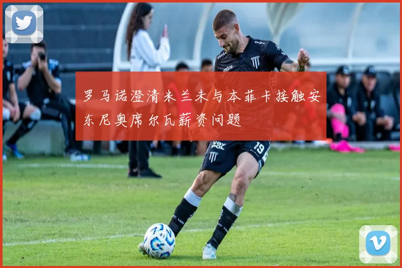 罗马诺澄清米兰未与本菲卡接触安东尼奥席尔瓦薪资问题