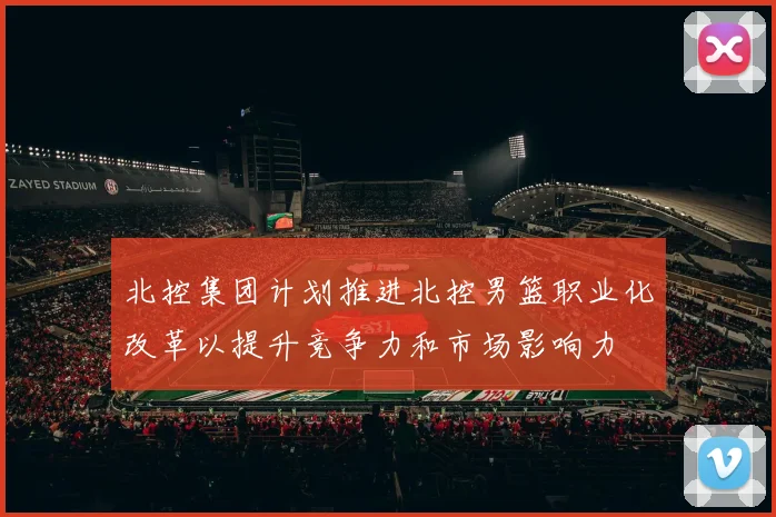 北控集团计划推进北控男篮职业化改革以提升竞争力和市场影响力