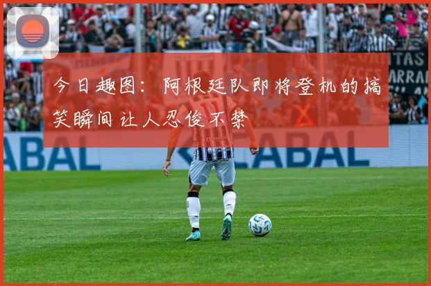 今日趣图：阿根廷队即将登机的搞笑瞬间让人忍俊不禁