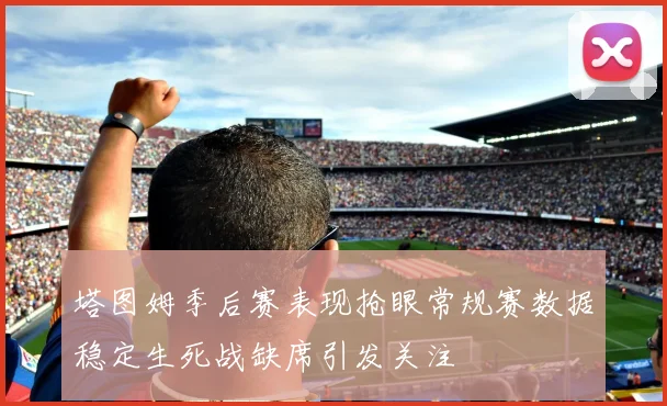 塔图姆季后赛表现抢眼常规赛数据稳定生死战缺席引发关注