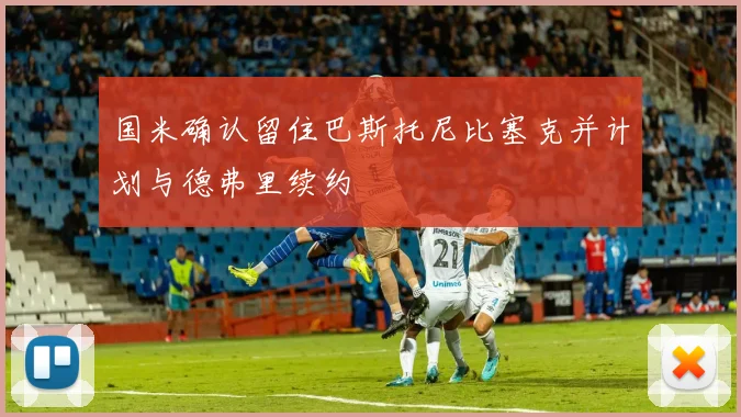 国米确认留住巴斯托尼比塞克并计划与德弗里续约