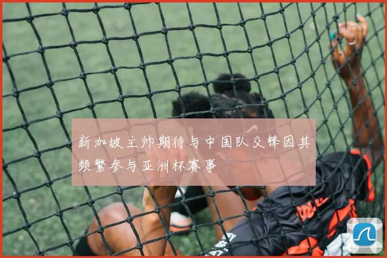 新加坡主帅期待与中国队交锋因其频繁参与亚洲杯赛事