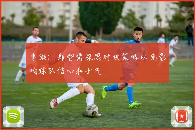 李璇：郑智需深思对攻策略以免影响球队信心和士气