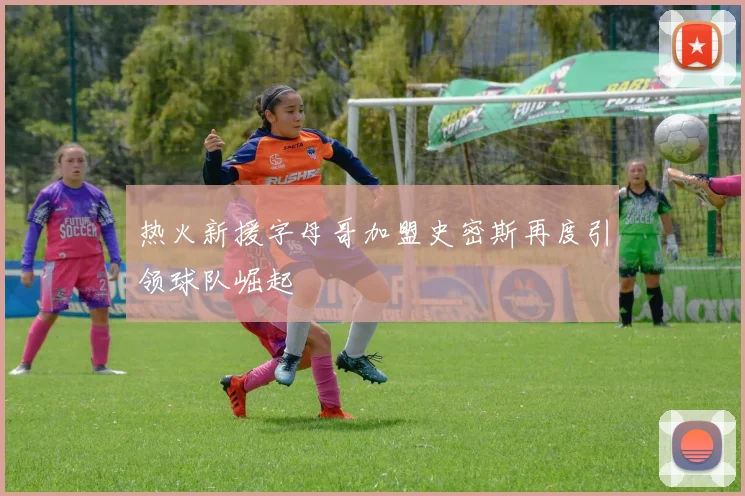 热火新援字母哥加盟史密斯再度引领球队崛起
