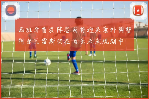 西班牙首发阵容或将迎来意外调整阿尔瓦雷斯仍在马竞未来规划中