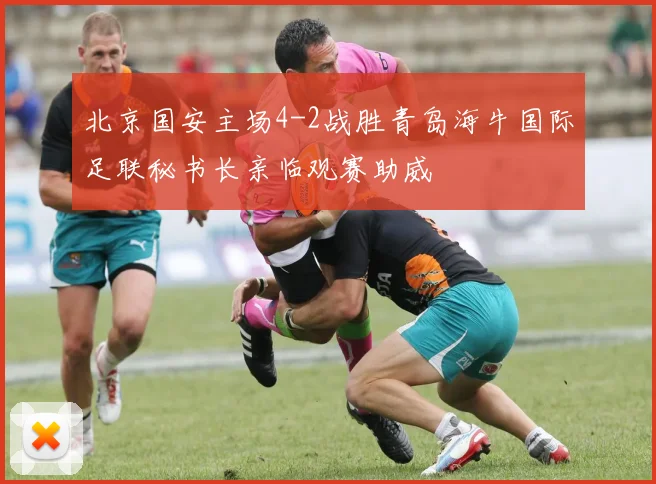北京国安主场4-2战胜青岛海牛国际足联秘书长亲临观赛助威
