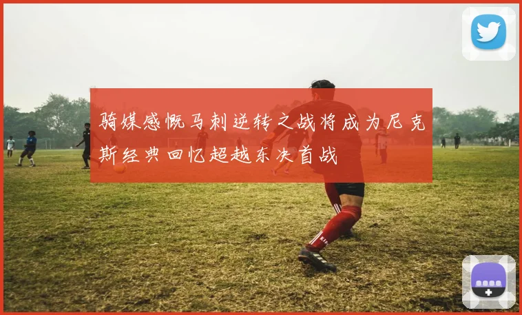 骑媒感慨马刺逆转之战将成为尼克斯经典回忆超越东决首战