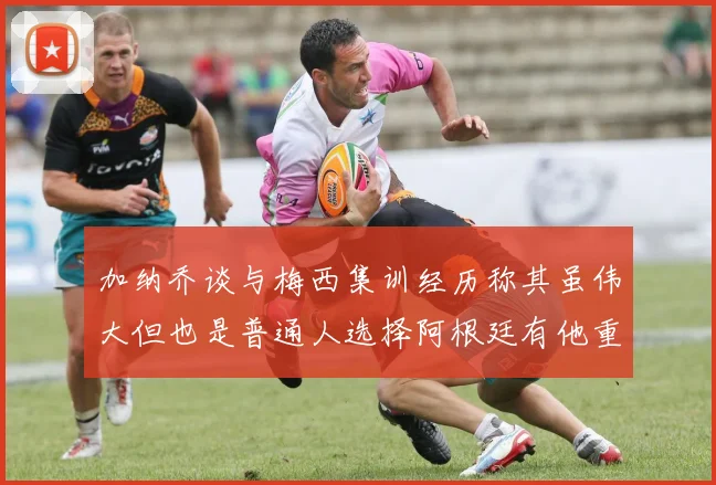 加纳乔谈与梅西集训经历称其虽伟大但也是普通人选择阿根廷有他重要影响