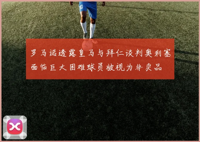 罗马诺透露皇马与拜仁谈判奥利塞面临巨大困难球员被视为非卖品