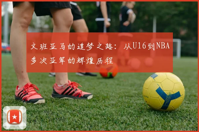 文班亚马的追梦之路：从U16到NBA多次亚军的辉煌历程