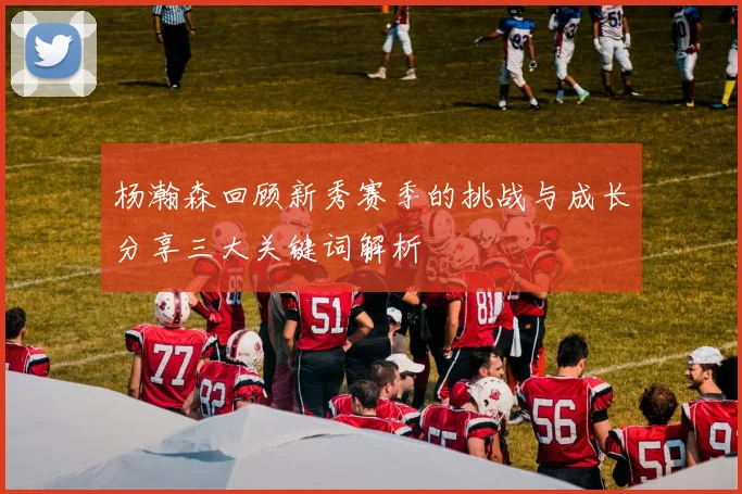 杨瀚森回顾新秀赛季的挑战与成长分享三大关键词解析