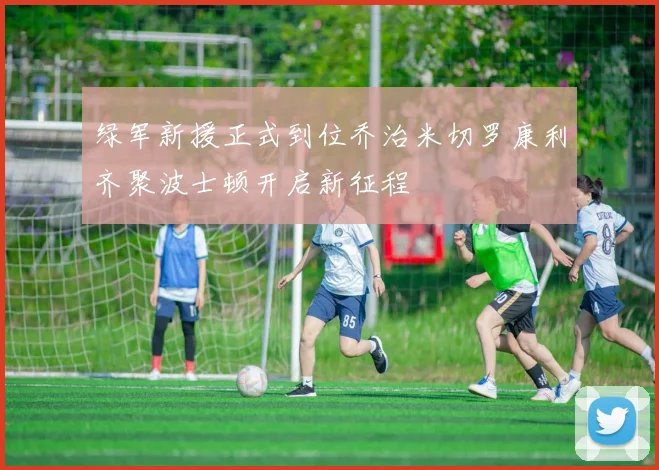 绿军新援正式到位乔治米切罗康利齐聚波士顿开启新征程