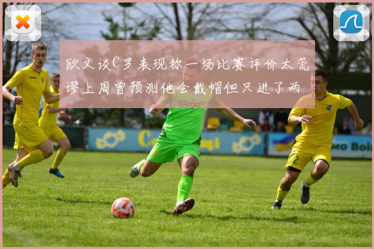 欧文谈C罗表现称一场比赛评价太荒谬上周曾预测他会戴帽但只进了两个球
